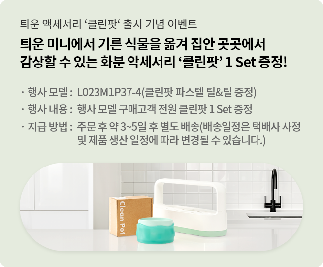 틔운 미니에서 기른 식물을 옮겨 집안 곳곳에서 감상할 수 있는 화분 악세서리 '클린팟' 1 Set 증정. 행사모델 : L023M1P37(클린팟 파스텔 틸&틸 증정). 행사 내용 : 행사 모델 구매고객 전원 클린팟 1 Set 증정. 지금 방법 : 주문 후 약 3~5일 후 별도 배송 (배송일정은 택배사 사정 및 제품 생산 일정에 따라 변경될 수 있습니다.